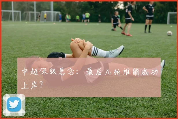 中超保级悬念:最后几轮谁能成功上岸?