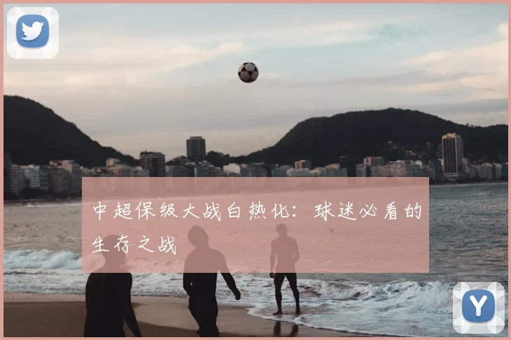 中超保级大战白热化:球迷必看的生存之战