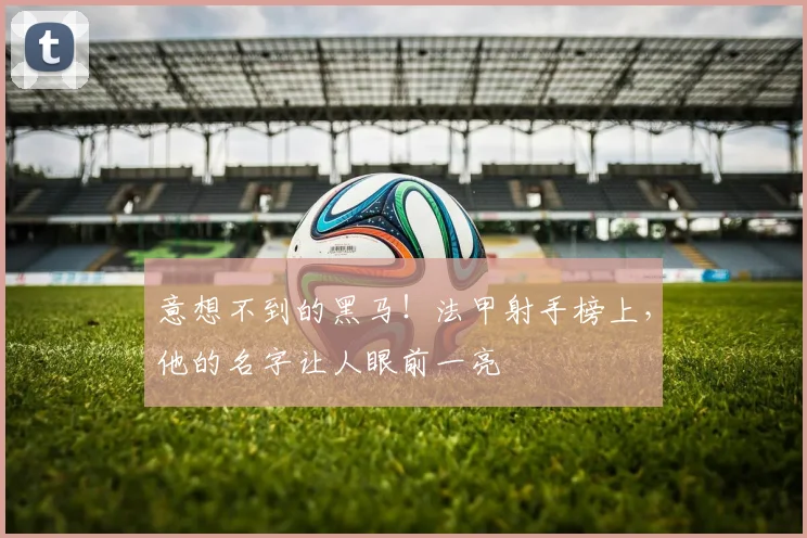 意想不到的黑马!法甲射手榜上,他的名字让人眼前一亮