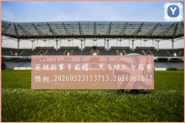 英超新赛季前瞻:黑马球队与冠军预测_20260523113713_20260610170042
