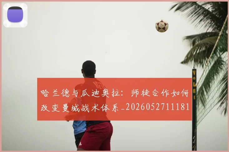 哈兰德与瓜迪奥拉:师徒合作如何改变曼城战术体系_20260527111817_20260608142743