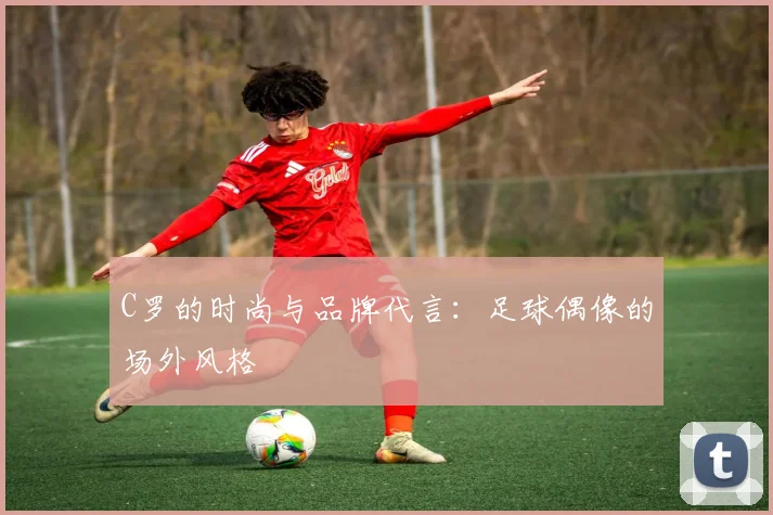 C罗的时尚与品牌代言:足球偶像的场外风格